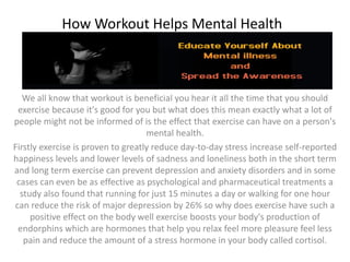 How Workout Helps Mental Health
We all know that workout is beneficial you hear it all the time that you should
exercise because it's good for you but what does this mean exactly what a lot of
people might not be informed of is the effect that exercise can have on a person's
mental health.
Firstly exercise is proven to greatly reduce day-to-day stress increase self-reported
happiness levels and lower levels of sadness and loneliness both in the short term
and long term exercise can prevent depression and anxiety disorders and in some
cases can even be as effective as psychological and pharmaceutical treatments a
study also found that running for just 15 minutes a day or walking for one hour
can reduce the risk of major depression by 26% so why does exercise have such a
positive effect on the body well exercise boosts your body's production of
endorphins which are hormones that help you relax feel more pleasure feel less
pain and reduce the amount of a stress hormone in your body called cortisol.
 