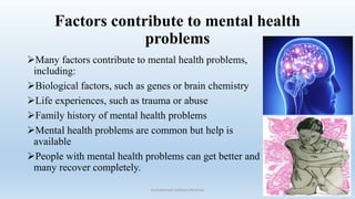 Factors contribute to mental health
problems
Many factors contribute to mental health problems,
including:
Biological factors, such as genes or brain chemistry
Life experiences, such as trauma or abuse
Family history of mental health problems
Mental health problems are common but help is
available
People with mental health problems can get better and
many recover completely.
10
muhammad suliman/lecturer
 