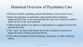 Historical Overview of Psychiatric Care
Primitive beliefs regarding mental disturbances took several views.
Some thought that an individual with mental illness had been
dispossessed of his or her soul and that the only way wellness could be
achieved was if the soul returned.
Others believed that evil spirits or supernatural or magical powers had
entered the body.
The “cure” for these individuals involved a ritualistic exorcism to
purge the body of these unwanted forces.
This often consisted of brutal beatings, starvation, or other torturous
means.
4
muhammad suliman/lecturer
 