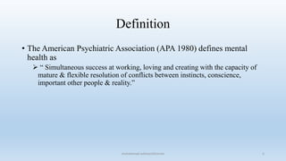 Definition
• The American Psychiatric Association (APA 1980) defines mental
health as
 “ Simultaneous success at working, loving and creating with the capacity of
mature & flexible resolution of conflicts between instincts, conscience,
important other people & reality.”
5
muhammad suliman/lecturer
 