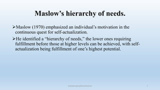 Maslow’s hierarchy of needs.
Maslow (1970) emphasized an individual’s motivation in the
continuous quest for self-actualization.
He identified a “hierarchy of needs,” the lower ones requiring
fulfillment before those at higher levels can be achieved, with self-
actualization being fulfillment of one’s highest potential.
7
muhammad suliman/lecturer
 