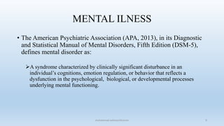 MENTAL ILNESS
• The American Psychiatric Association (APA, 2013), in its Diagnostic
and Statistical Manual of Mental Disorders, Fifth Edition (DSM-5),
defines mental disorder as:
A syndrome characterized by clinically significant disturbance in an
individual’s cognitions, emotion regulation, or behavior that reflects a
dysfunction in the psychological, biological, or developmental processes
underlying mental functioning.
9
muhammad suliman/lecturer
 