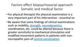Factors effect biopsychosocial approach
Somatic and medical factor
• For physical therapist the physical examination is a
very important part of his intervention - essential to:
• Be aware that some findings of clinical examinations
such as mobility, strength, neurodynamics,
coordination, etc. could be altered because there is
greater sensitivity to mechanical stimulation and
modified movement patterns in patients with non-
neuropathic pain of central sensitization.
 