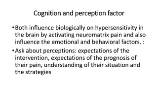 Cognition and perception factor
•Both influence biologically on hypersensitivity in
the brain by activating neuromatrix pain and also
influence the emotional and behavioral factors. :
•Ask about perceptions: expectations of the
intervention, expectations of the prognosis of
their pain, understanding of their situation and
the strategies
 
