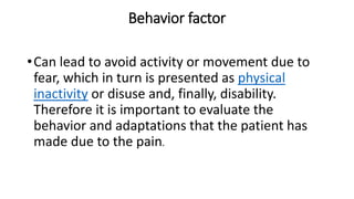 Behavior factor
•Can lead to avoid activity or movement due to
fear, which in turn is presented as physical
inactivity or disuse and, finally, disability.
Therefore it is important to evaluate the
behavior and adaptations that the patient has
made due to the pain.
 