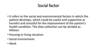 Social factor
• It refers to the social and environmental factors in which the
patient develops, which could be useful and supportive or
harmful and stressful for the improvement of the patient's
health condition. The data collection can be divided as
follows:
• Housing or living situation
• Social environment
• Work
 