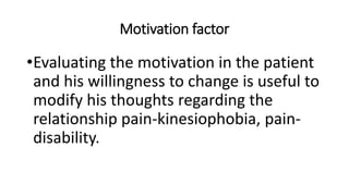 Motivation factor
•Evaluating the motivation in the patient
and his willingness to change is useful to
modify his thoughts regarding the
relationship pain-kinesiophobia, pain-
disability.
 