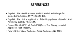 REFERENCES
• Engel GL: The need for a new medical model: a challenge for
biomedicine. Science 1977;196:129-136.
• Engel GL: The clinical application of the biopsychosocial model. Am J
Psychiatry 1980;137:535-544.
• Frankel RM, Quill TE, McDaniel SH (Eds.): The Biopsychosocial
Approach: Past, Present,
• Future.University of Rochester Press, Rochester, NY, 2003.
 