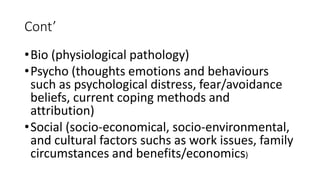 Cont’
•Bio (physiological pathology)
•Psycho (thoughts emotions and behaviours
such as psychological distress, fear/avoidance
beliefs, current coping methods and
attribution)
•Social (socio-economical, socio-environmental,
and cultural factors suchs as work issues, family
circumstances and benefits/economics)
 