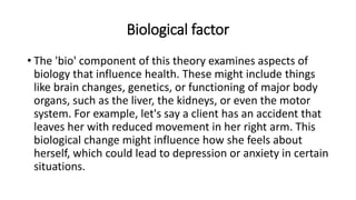 Biological factor
• The 'bio' component of this theory examines aspects of
biology that influence health. These might include things
like brain changes, genetics, or functioning of major body
organs, such as the liver, the kidneys, or even the motor
system. For example, let's say a client has an accident that
leaves her with reduced movement in her right arm. This
biological change might influence how she feels about
herself, which could lead to depression or anxiety in certain
situations.
 