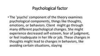 Psychological factor
• The 'psycho' component of the theory examines
psychological components, things like thoughts,
emotions, or behaviors. Client might go through
many different psychological changes. She might
experience decreased self-esteem, fear of judgment,
or feel inadequate in her life or job. These changes in
thoughts might lead to changes in behaviors, like
avoiding certain situations, staying
 