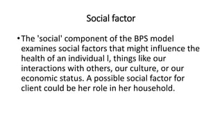 Social factor
•The 'social' component of the BPS model
examines social factors that might influence the
health of an individual l, things like our
interactions with others, our culture, or our
economic status. A possible social factor for
client could be her role in her household.
 