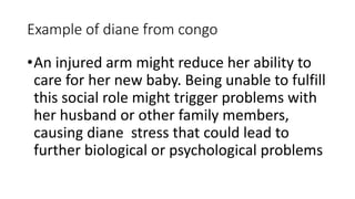 Example of diane from congo
•An injured arm might reduce her ability to
care for her new baby. Being unable to fulfill
this social role might trigger problems with
her husband or other family members,
causing diane stress that could lead to
further biological or psychological problems
 