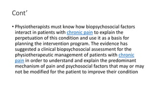 Cont’
• Physiotherapists must know how biopsychosocial factors
interact in patients with chronic pain to explain the
perpetuation of this condition and use it as a basis for
planning the intervention program. The evidence has
suggested a clinical biopsychosocial assessment for the
physiotherapeutic management of patients with chronic
pain in order to understand and explain the predominant
mechanism of pain and psychosocial factors that may or may
not be modified for the patient to improve their condition
 