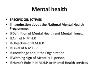 Mental health
• SPECIFIC OBJECTIVES
• Introduction about the National Mental Health
Programme.
• Definition of Mental Health and Mental Illness.
• Aim of N.M.H.P.
• Objective of N.M.H.P.
• Level of N.M.H.P
• Knowledge about the Organization
• Warning sign of Mentally ill person
• Nurse’s Role in N.M.H.P. or Mental Health services
 