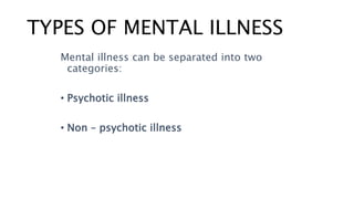 TYPES OF MENTAL ILLNESS
Mental illness can be separated into two
categories:
• Psychotic illness
• Non – psychotic illness
 