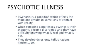 PSYCHOTIC ILLNESS
• Psychosis is a condition which affects the
mind and results in some loss of contact
with reality.
• When someone experiences psychosis their
thoughts become disordered and they have
difficulty knowing what is real and what is
not.
• They develop delusions, hallucinations,
illusions, etc.
 