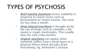 TYPES OF PSYCHOSIS
• Brief reactive psychosis occurs suddenly in
response to severe stress such as
bereavement or severe trauma. This lasts
for less than a month.
• Drug induced psychosis is brought on by
the use of drugs such as cannabis, LSD,
speed or magic mushrooms. This usually
lasts for only a few months.
• Organic psychosis can appear when
someone suffers from a head injury or a
physical illness which disrupts brain
functioning. eg. Alzheimer’s disease
 