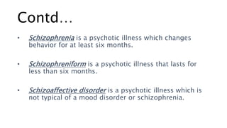Contd…
• Schizophrenia is a psychotic illness which changes
behavior for at least six months.
• Schizophreniform is a psychotic illness that lasts for
less than six months.
• Schizoaffective disorder is a psychotic illness which is
not typical of a mood disorder or schizophrenia.
 