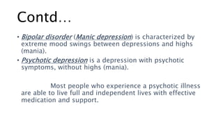 Contd…
• Bipolar disorder (Manic depression) is characterized by
extreme mood swings between depressions and highs
(mania).
• Psychotic depression is a depression with psychotic
symptoms, without highs (mania).
Most people who experience a psychotic illness
are able to live full and independent lives with effective
medication and support.
 