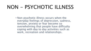 NON - PSYCHOTIC ILLNESS
• Non psychotic illness occurs when the
everyday feelings of depression, sadness,
tension, anxiety or fear become so
overwhelming that people have difficulty
coping with day to day activities such as
work, recreation and relationships.
 
