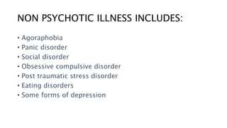 NON PSYCHOTIC ILLNESS INCLUDES:
• Agoraphobia
• Panic disorder
• Social disorder
• Obsessive compulsive disorder
• Post traumatic stress disorder
• Eating disorders
• Some forms of depression
 