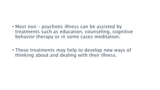 • Most non – psychotic illness can be assisted by
treatments such as education, counseling, cognitive
behavior therapy or in some cases meditation.
• These treatments may help to develop new ways of
thinking about and dealing with their illness.
 