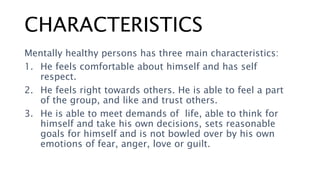 CHARACTERISTICS
Mentally healthy persons has three main characteristics:
1. He feels comfortable about himself and has self
respect.
2. He feels right towards others. He is able to feel a part
of the group, and like and trust others.
3. He is able to meet demands of life, able to think for
himself and take his own decisions, sets reasonable
goals for himself and is not bowled over by his own
emotions of fear, anger, love or guilt.
 