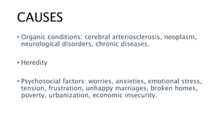 CAUSES
• Organic conditions: cerebral arteriosclerosis, neoplasm,
neurological disorders, chronic diseases.
• Heredity
• Psychosocial factors: worries, anxieties, emotional stress,
tension, frustration, unhappy marriages, broken homes,
poverty, urbanization, economic insecurity.
 
