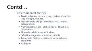 Contd…
• Environmental factors:
 Toxic substances- mercury, carbon disulfide,
lead compounds etc.
 Psychotropic drugs- barbiturates, alcohol,
griseofulvin.
 Nutritional factors- deficiency of thiamine,
pyridoxine.
 Minerals- deficiency of iodine.
 Infectious agents- measles, rubella
 Traumatic factors- road and occupational
accidents
 Radiation
 