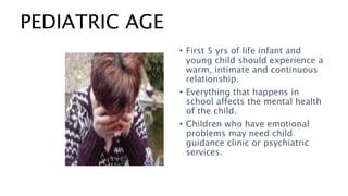 PEDIATRIC AGE
• First 5 yrs of life infant and
young child should experience a
warm, intimate and continuous
relationship.
• Everything that happens in
school affects the mental health
of the child.
• Children who have emotional
problems may need child
guidance clinic or psychiatric
services.
 