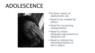 ADOLESCENCE
The basic needs of
adolescents are:
 Need to be needed by
others
 Need for increasing
independence
 Need to achive
adequate adjustment to
opposite sex
 Need to rethink the
cherished beliefs of
one’s elders.
 
