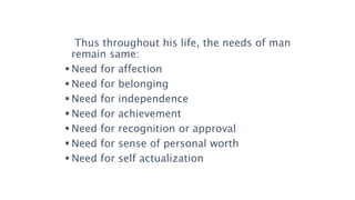 Thus throughout his life, the needs of man
remain same:
 Need for affection
 Need for belonging
 Need for independence
 Need for achievement
 Need for recognition or approval
 Need for sense of personal worth
 Need for self actualization
 