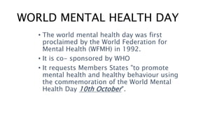 WORLD MENTAL HEALTH DAY
• The world mental health day was first
proclaimed by the World Federation for
Mental Health (WFMH) in 1992.
• It is co- sponsored by WHO
• It requests Members States "to promote
mental health and healthy behaviour using
the commemoration of the World Mental
Health Day 10th October".
 