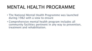 MENTAL HEALTH PROGRAMME
• The National Mental Health Programme was launched
during 1982 with a view to ensure
• Comprehensive mental health program includes all
community facilities pertinent in any way to prevention,
treatment and rehabilitation.
 