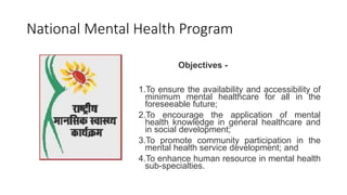 National Mental Health Program
Objectives -
1.To ensure the availability and accessibility of
minimum mental healthcare for all in the
foreseeable future;
2.To encourage the application of mental
health knowledge in general healthcare and
in social development;
3.To promote community participation in the
mental health service development; and
4.To enhance human resource in mental health
sub-specialties.
 