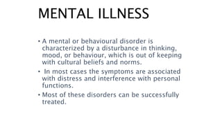 MENTAL ILLNESS
• A mental or behavioural disorder is
characterized by a disturbance in thinking,
mood, or behaviour, which is out of keeping
with cultural beliefs and norms.
• In most cases the symptoms are associated
with distress and interference with personal
functions.
• Most of these disorders can be successfully
treated.
 