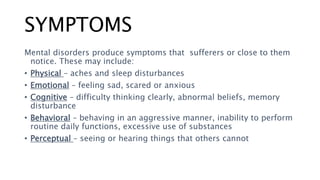 SYMPTOMS
Mental disorders produce symptoms that sufferers or close to them
notice. These may include:
• Physical – aches and sleep disturbances
• Emotional – feeling sad, scared or anxious
• Cognitive – difficulty thinking clearly, abnormal beliefs, memory
disturbance
• Behavioral – behaving in an aggressive manner, inability to perform
routine daily functions, excessive use of substances
• Perceptual – seeing or hearing things that others cannot
 
