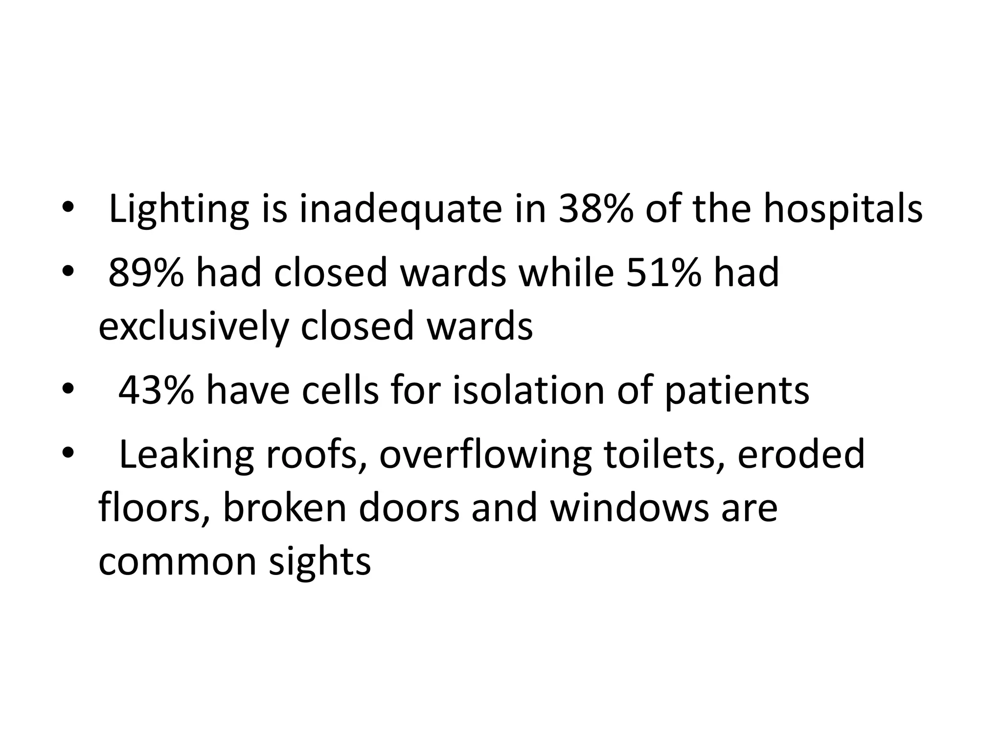 • Lighting is inadequate in 38% of the hospitals
• 89% had closed wards while 51% had
exclusively closed wards
• 43% have cells for isolation of patients
• Leaking roofs, overflowing toilets, eroded
floors, broken doors and windows are
common sights
 