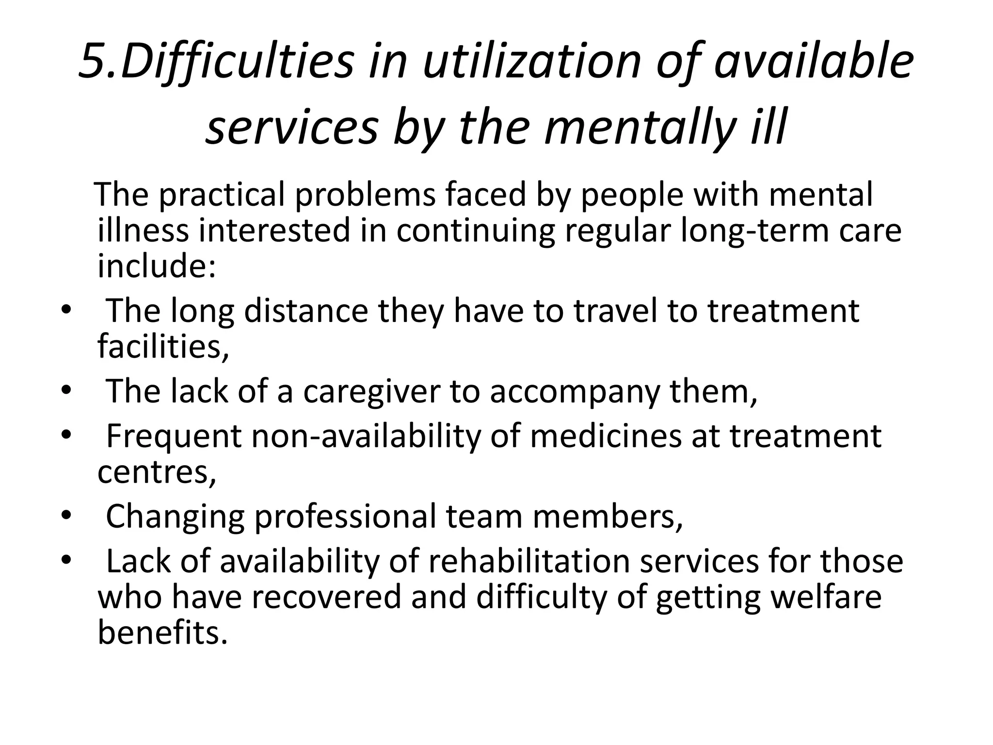5.Difficulties in utilization of available
services by the mentally ill
The practical problems faced by people with mental
illness interested in continuing regular long-term care
include:
• The long distance they have to travel to treatment
facilities,
• The lack of a caregiver to accompany them,
• Frequent non-availability of medicines at treatment
centres,
• Changing professional team members,
• Lack of availability of rehabilitation services for those
who have recovered and difficulty of getting welfare
benefits.
 