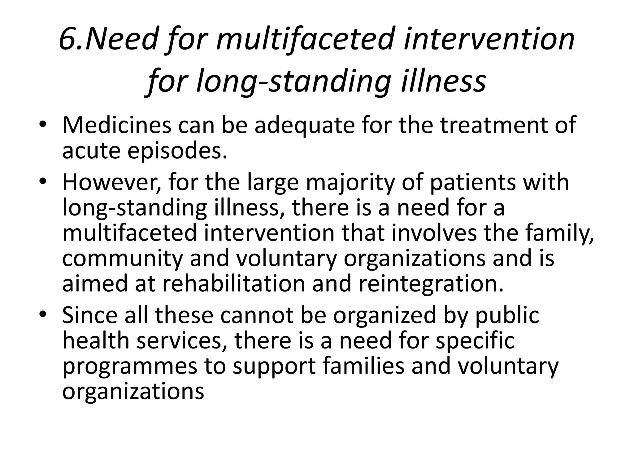 6.Need for multifaceted intervention
for long-standing illness
• Medicines can be adequate for the treatment of
acute episodes.
• However, for the large majority of patients with
long-standing illness, there is a need for a
multifaceted intervention that involves the family,
community and voluntary organizations and is
aimed at rehabilitation and reintegration.
• Since all these cannot be organized by public
health services, there is a need for specific
programmes to support families and voluntary
organizations
 