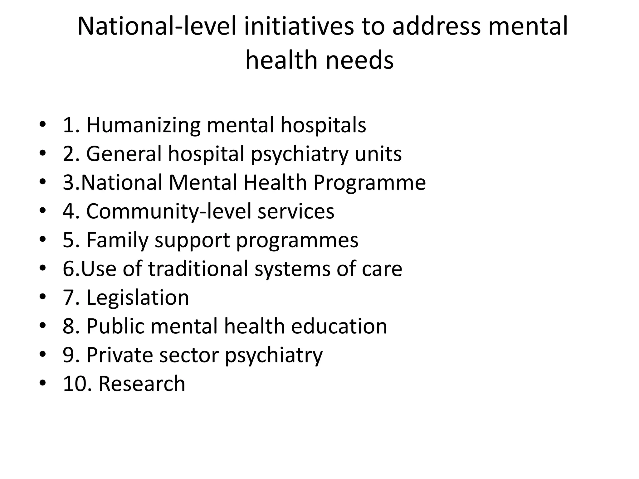 National-level initiatives to address mental
health needs
• 1. Humanizing mental hospitals
• 2. General hospital psychiatry units
• 3.National Mental Health Programme
• 4. Community-level services
• 5. Family support programmes
• 6.Use of traditional systems of care
• 7. Legislation
• 8. Public mental health education
• 9. Private sector psychiatry
• 10. Research
 