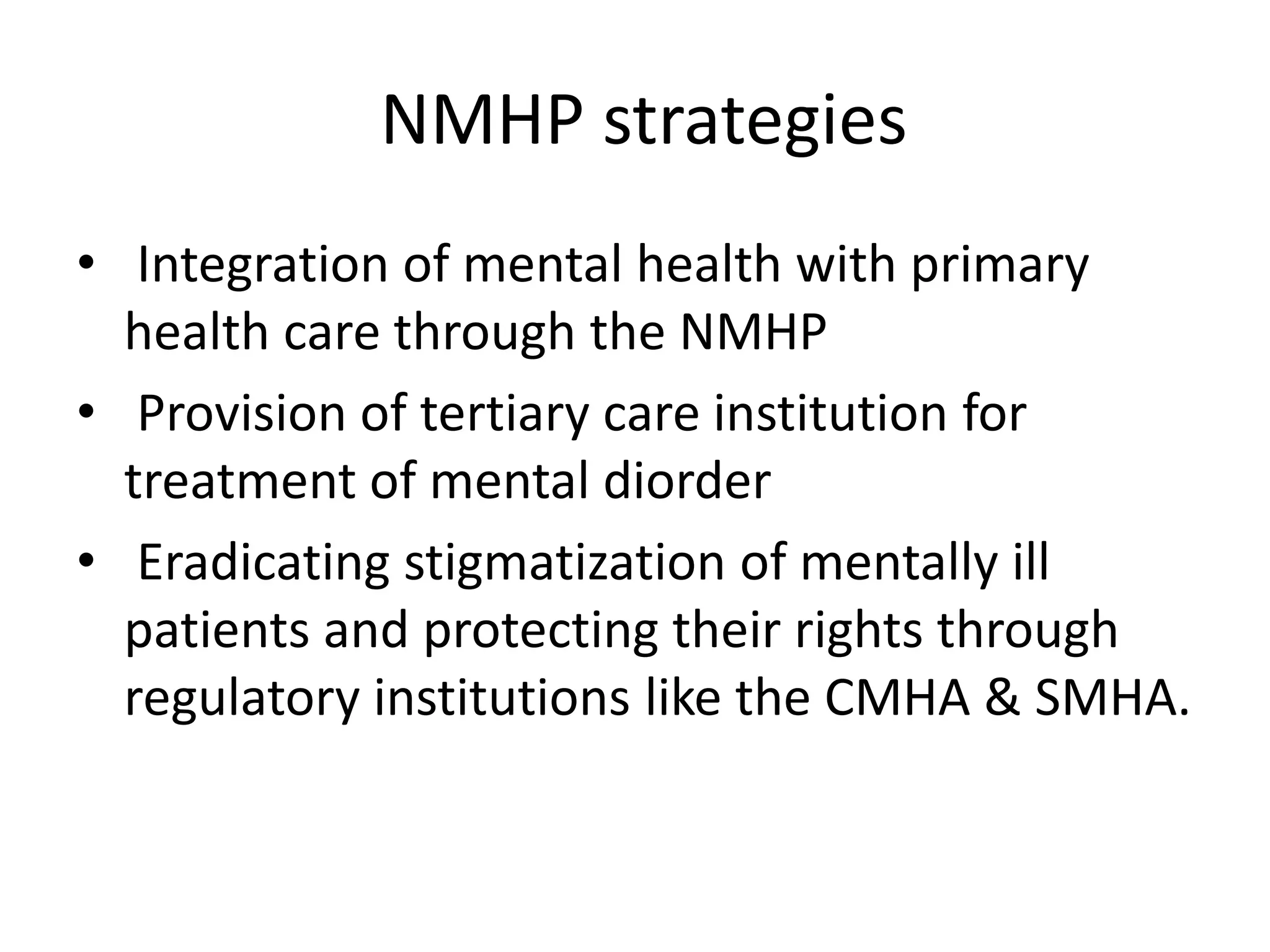 NMHP strategies
• Integration of mental health with primary
health care through the NMHP
• Provision of tertiary care institution for
treatment of mental diorder
• Eradicating stigmatization of mentally ill
patients and protecting their rights through
regulatory institutions like the CMHA & SMHA.
 