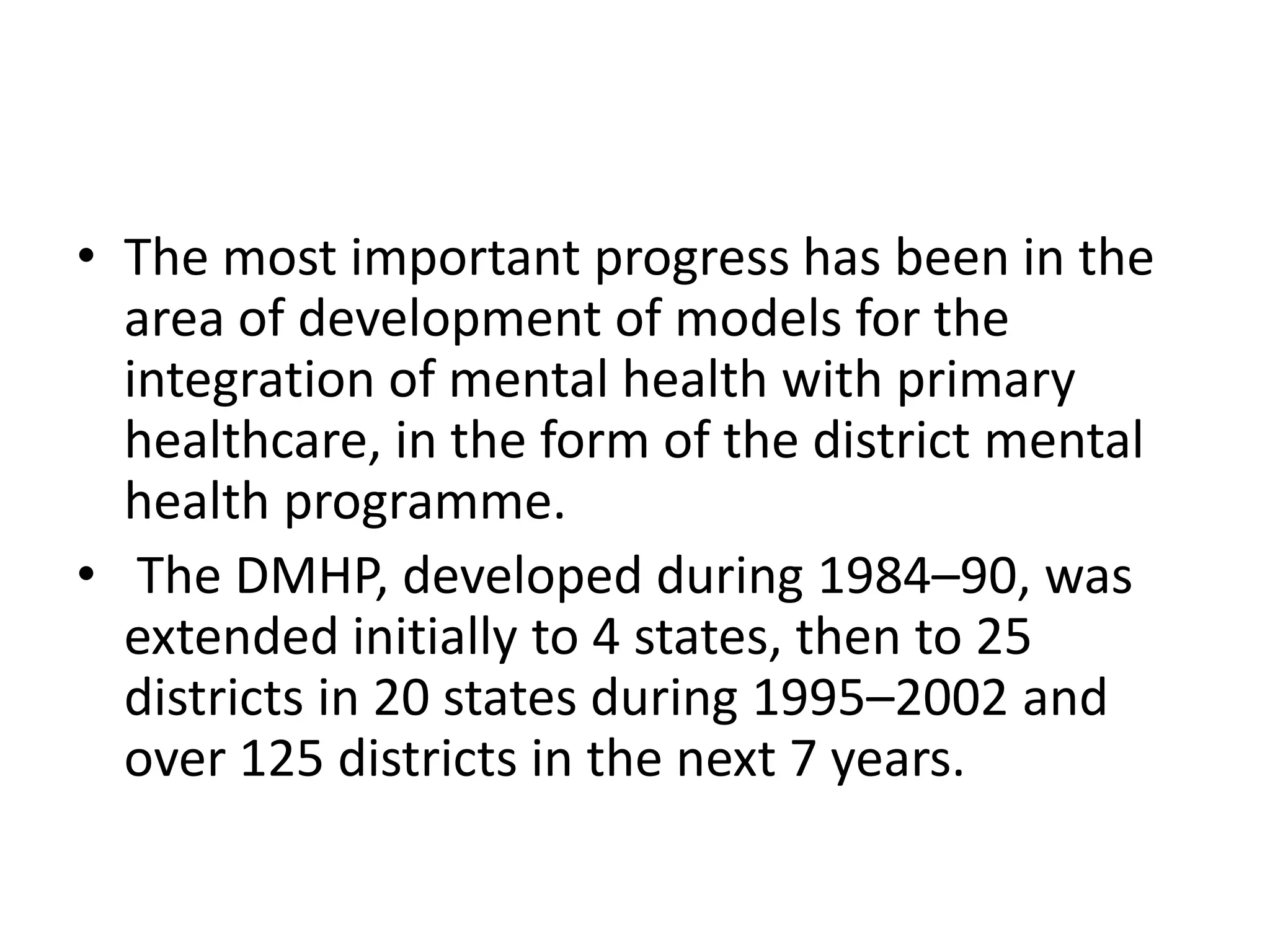 • The most important progress has been in the
area of development of models for the
integration of mental health with primary
healthcare, in the form of the district mental
health programme.
• The DMHP, developed during 1984–90, was
extended initially to 4 states, then to 25
districts in 20 states during 1995–2002 and
over 125 districts in the next 7 years.
 