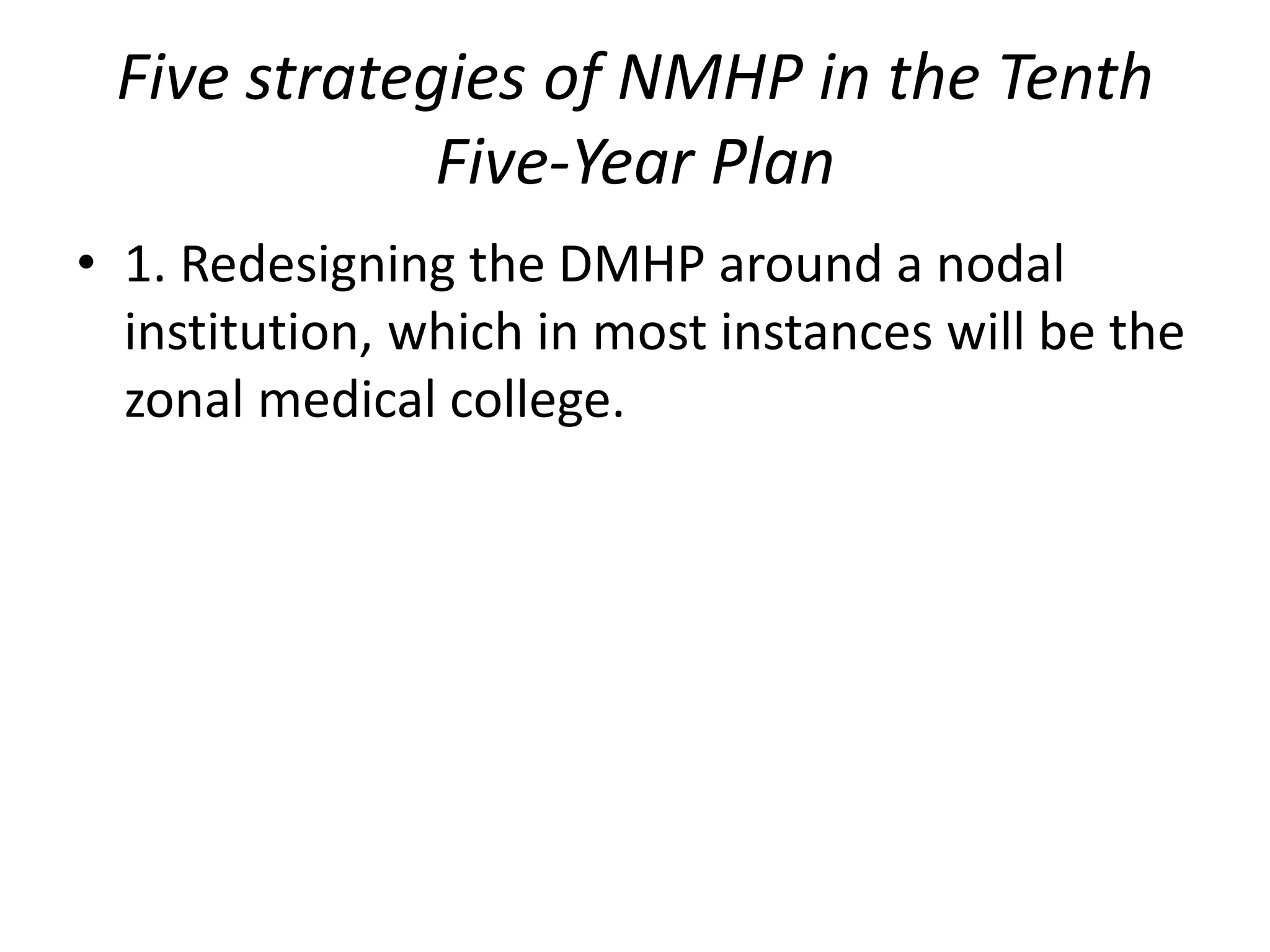 Five strategies of NMHP in the Tenth
Five-Year Plan
• 1. Redesigning the DMHP around a nodal
institution, which in most instances will be the
zonal medical college.
 
