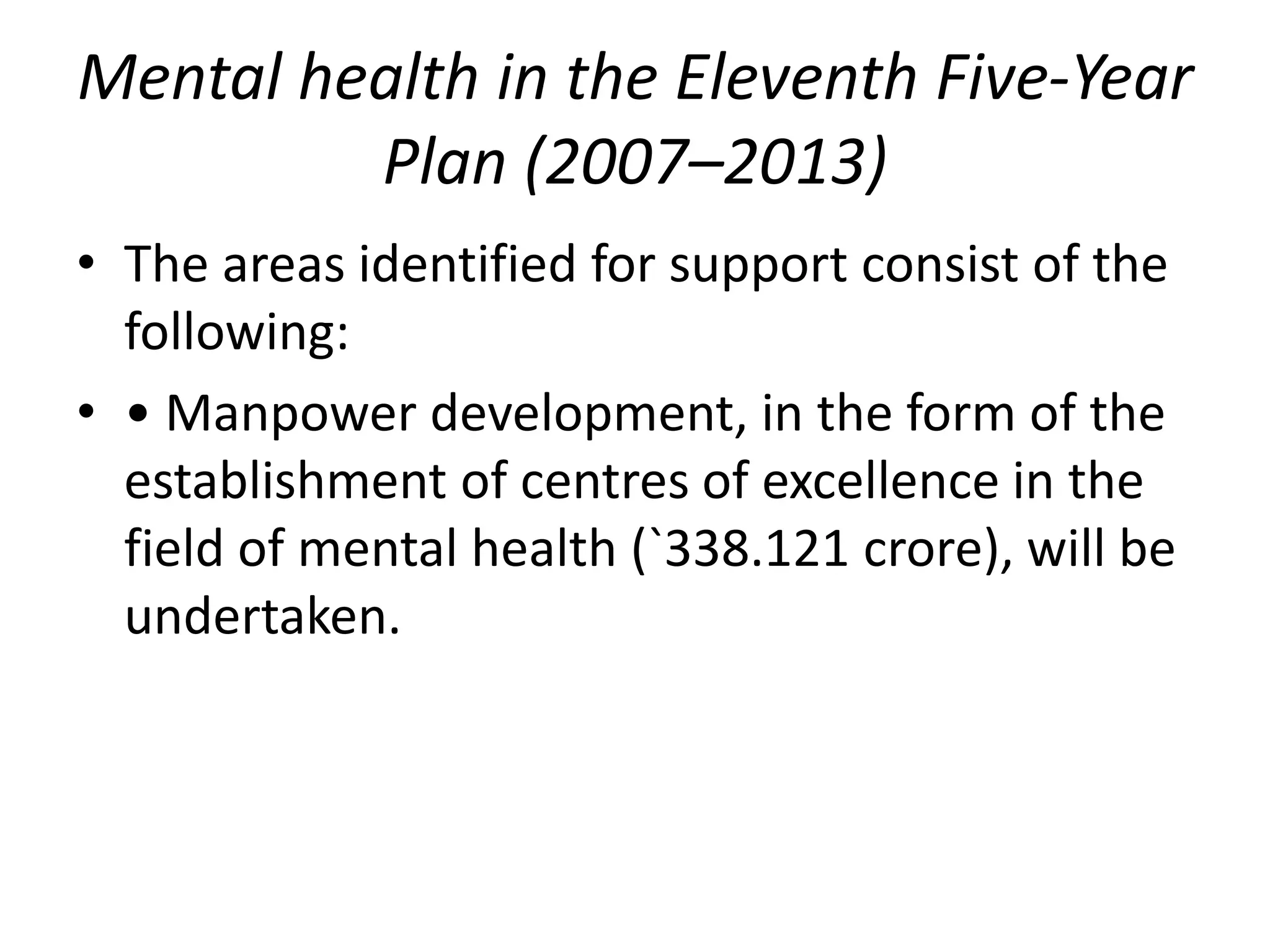 Mental health in the Eleventh Five-Year
Plan (2007–2013)
• The areas identified for support consist of the
following:
• • Manpower development, in the form of the
establishment of centres of excellence in the
field of mental health (`338.121 crore), will be
undertaken.
 