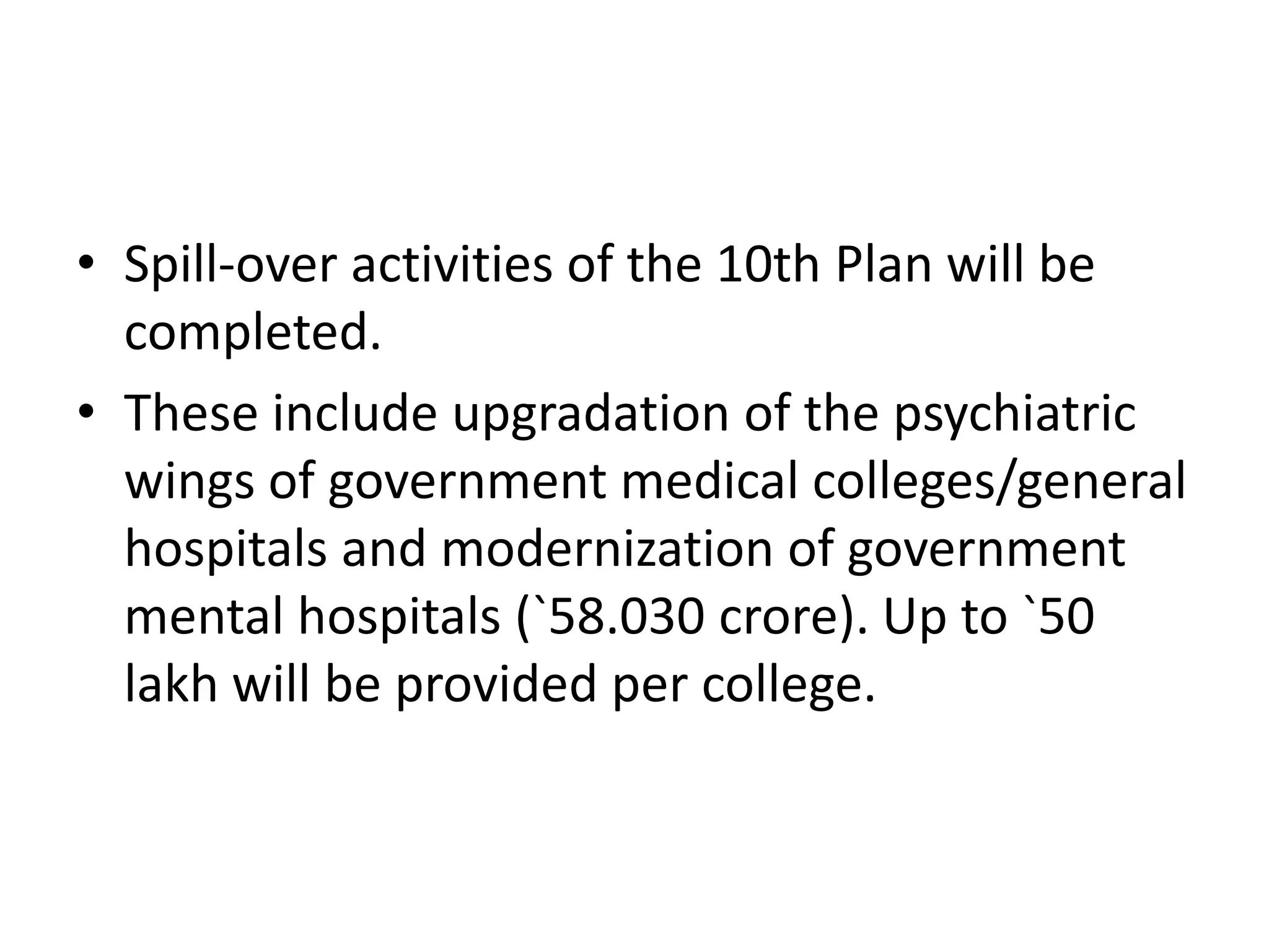 • Spill-over activities of the 10th Plan will be
completed.
• These include upgradation of the psychiatric
wings of government medical colleges/general
hospitals and modernization of government
mental hospitals (`58.030 crore). Up to `50
lakh will be provided per college.
 