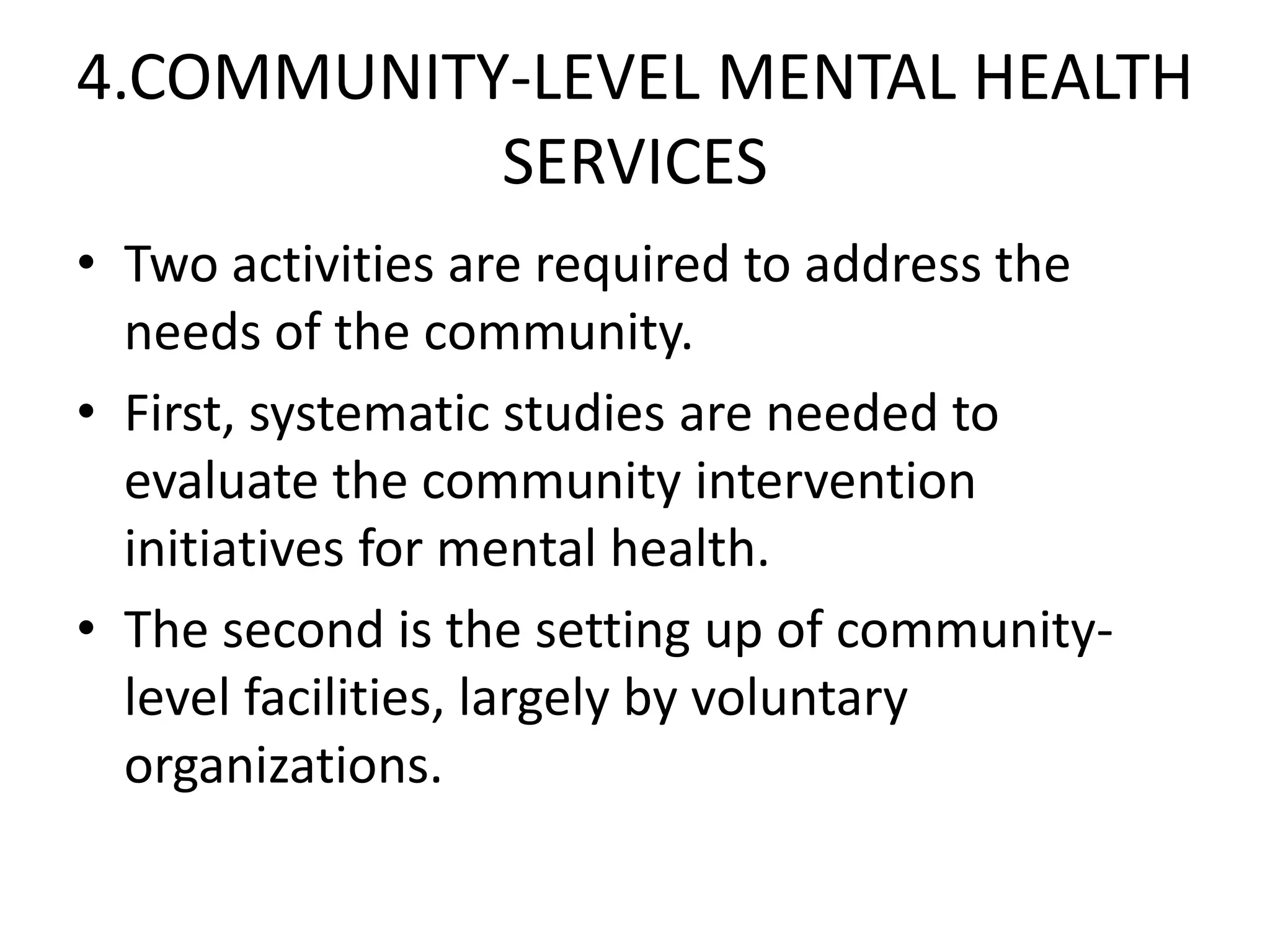 4.COMMUNITY-LEVEL MENTAL HEALTH
SERVICES
• Two activities are required to address the
needs of the community.
• First, systematic studies are needed to
evaluate the community intervention
initiatives for mental health.
• The second is the setting up of community-
level facilities, largely by voluntary
organizations.
 
