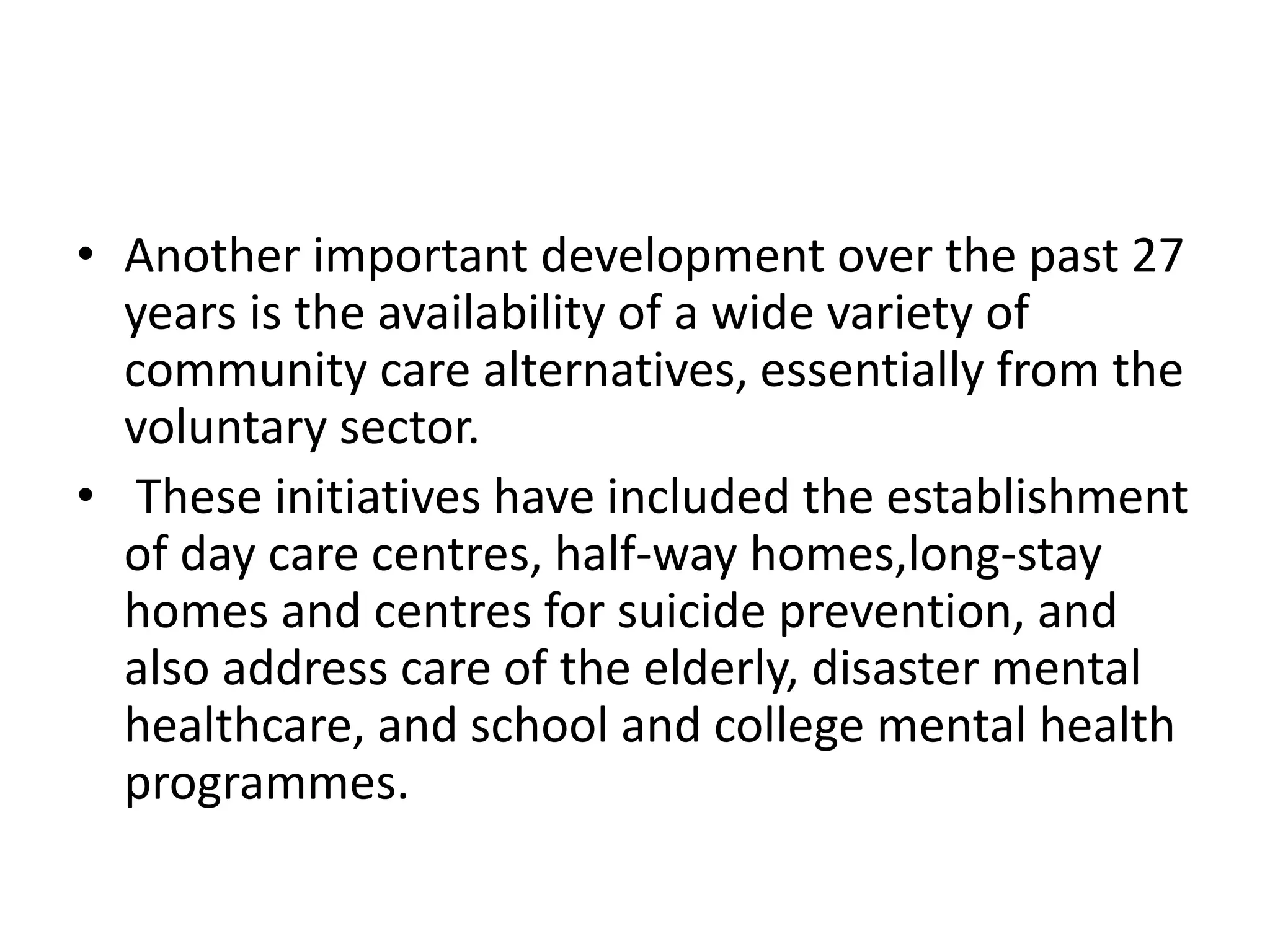 • Another important development over the past 27
years is the availability of a wide variety of
community care alternatives, essentially from the
voluntary sector.
• These initiatives have included the establishment
of day care centres, half-way homes,long-stay
homes and centres for suicide prevention, and
also address care of the elderly, disaster mental
healthcare, and school and college mental health
programmes.
 