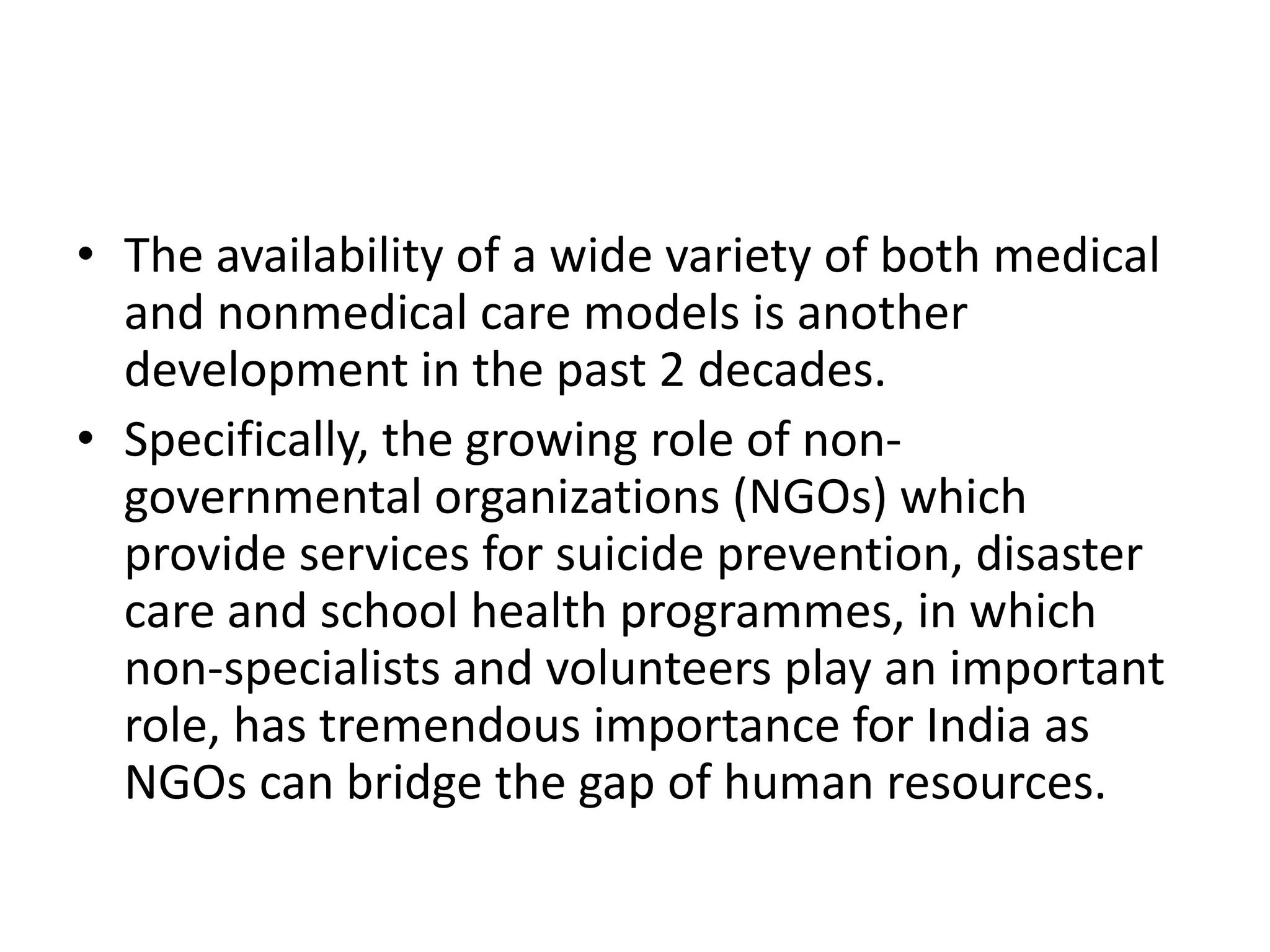 • The availability of a wide variety of both medical
and nonmedical care models is another
development in the past 2 decades.
• Specifically, the growing role of non-
governmental organizations (NGOs) which
provide services for suicide prevention, disaster
care and school health programmes, in which
non-specialists and volunteers play an important
role, has tremendous importance for India as
NGOs can bridge the gap of human resources.
 